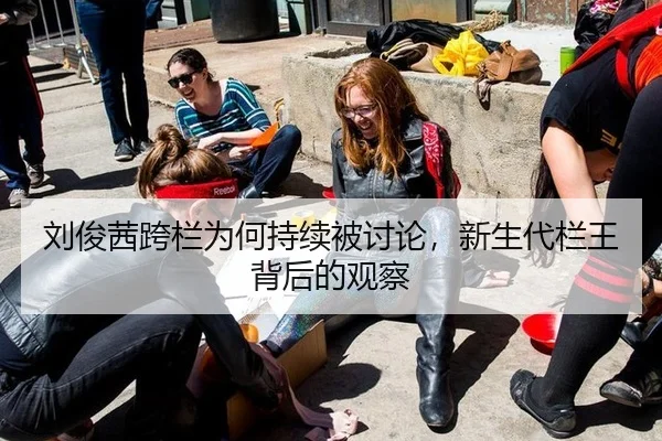 刘俊茜跨栏为何持续被讨论，新生代栏王背后的观察